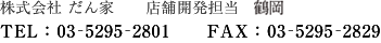 株式会社 だん家　店舗開発部　鶴岡　TEL:03-5295-2801　FAX：03-5295-2829