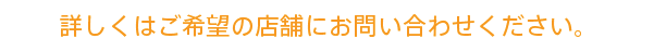 詳しくはご希望の店舗にお問い合わせください。 詳しくはご希望の店舗にお問い合わせください。
