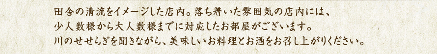 田舎の清流をイメージした店内。落ち着いた雰囲気の店内には、少人数様から大人数様までに対応したお部屋がございます。川のせせらぎを聞きながら、美味しいお料理とお酒をお召し上がりください。